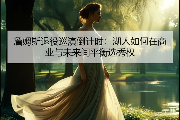 詹姆斯退役巡演倒计时：湖人如何在商业与未来间平衡选秀权