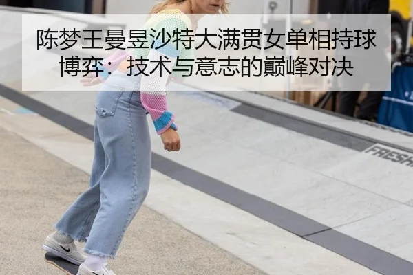 陈梦王曼昱沙特大满贯女单相持球博弈：技术与意志的巅峰对决