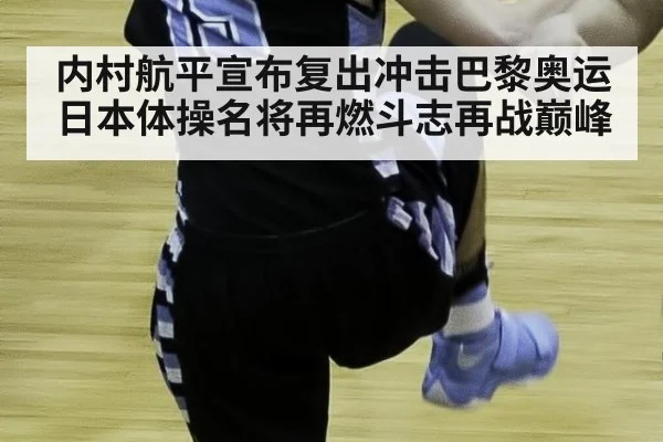 内村航平宣布复出冲击巴黎奥运日本体操名将再燃斗志再战巅峰