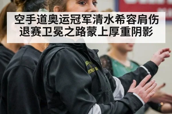 空手道奥运冠军清水希容肩伤退赛卫冕之路蒙上厚重阴影
